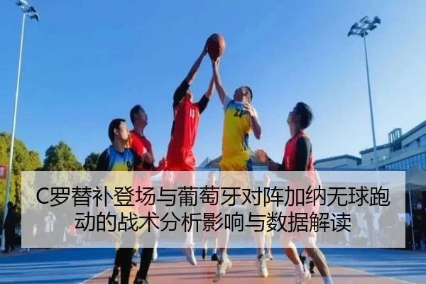 C罗替补登场与葡萄牙对阵加纳无球跑动的战术分析影响与数据解读